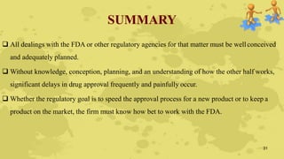 SUMMARY
 All dealings with the FDA or other regulatory agencies for that matter must be wellconceived
and adequately planned.
 Without knowledge, conception, planning, and an understanding of how the other half works,
significant delays in drug approval frequently and painfully occur.
 Whether the regulatory goal is to speed the approval process for a new product or to keep a
product on the market, the firm must know how bet to work with the FDA.
31
 