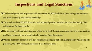 Inspections and Legal Sanctions
 The investigators and inspectors visit more than 16,000 facilities a year, seeing that products
are made correctly and labeled truthfully.
 They collect about 80,000 domestic and imported product samples for examination by FDA
scientists or for label checks.
 If a company is found violating any of the laws, the FDA can encourage the firm to correctthe
problem voluntarily or to recall a faulty product from the market.
 When a company cannot or will not voluntarily correct a public health problem with one of its
products, the FDA has legal sanctions it can bring to bear.
4
 