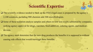 Scientific Expertise
 The scientific evidence needed to back up the FDA’s legal cases is prepared by the agency’s
2,100 scientists, including 900 chemists and 300 microbiologists.
 Some of these scientists analyze samples and others review test results submitted by companies
seeking agency approval for drugs, vaccines, food additives, coloring agents, and medical
devices.
 The agency must determine that the new drug produces the benefits it is supposed to without
causing side effects that would outweigh those benefits.
5
 