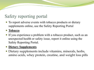 Safety reporting portal
 To report adverse events with tobacco products or dietary
supplements online, use the Safety Reporting Portal
 Tobacco
 If you experience a problem with a tobacco product, such as an
unexpected health or safety issue, report it online using the
Safety Reporting Portal.
 Dietary Supplements
 Dietary supplements include vitamins, minerals, herbs,
amino acids, whey protein, creatine, and weight loss pills
 