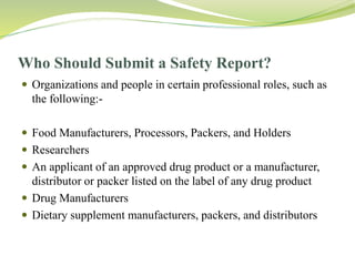 Who Should Submit a Safety Report?
 Organizations and people in certain professional roles, such as
the following:-
 Food Manufacturers, Processors, Packers, and Holders
 Researchers
 An applicant of an approved drug product or a manufacturer,
distributor or packer listed on the label of any drug product
 Drug Manufacturers
 Dietary supplement manufacturers, packers, and distributors
 