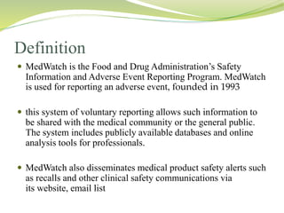 Definition
 MedWatch is the Food and Drug Administration’s Safety
Information and Adverse Event Reporting Program. MedWatch
is used for reporting an adverse event, founded in 1993
 this system of voluntary reporting allows such information to
be shared with the medical community or the general public.
The system includes publicly available databases and online
analysis tools for professionals.
 MedWatch also disseminates medical product safety alerts such
as recalls and other clinical safety communications via
its website, email list
 
