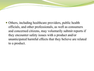  Others, including healthcare providers, public health
officials, and other professionals, as well as consumers
and concerned citizens, may voluntarily submit reports if
they encounter safety issues with a product and/or
unanticipated harmful effects that they believe are related
to a product.
 