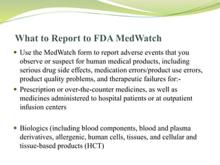 What to Report to FDA MedWatch
 Use the MedWatch form to report adverse events that you
observe or suspect for human medical products, including
serious drug side effects, medication errors/product use errors,
product quality problems, and therapeutic failures for:-
 Prescription or over-the-counter medicines, as well as
medicines administered to hospital patients or at outpatient
infusion centers
 Biologics (including blood components, blood and plasma
derivatives, allergenic, human cells, tissues, and cellular and
tissue-based products (HCT)
 