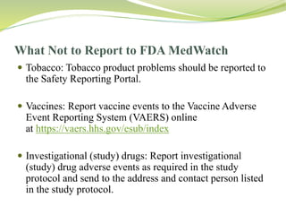 What Not to Report to FDA MedWatch
 Tobacco: Tobacco product problems should be reported to
the Safety Reporting Portal.
 Vaccines: Report vaccine events to the Vaccine Adverse
Event Reporting System (VAERS) online
at https://vaers.hhs.gov/esub/index
 Investigational (study) drugs: Report investigational
(study) drug adverse events as required in the study
protocol and send to the address and contact person listed
in the study protocol.
 