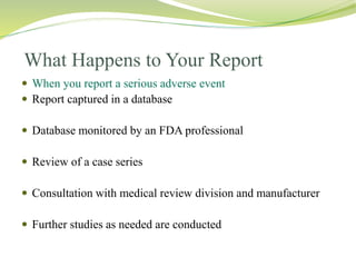 What Happens to Your Report
 When you report a serious adverse event
 Report captured in a database
 Database monitored by an FDA professional
 Review of a case series
 Consultation with medical review division and manufacturer
 Further studies as needed are conducted
 