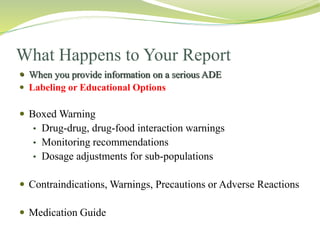 What Happens to Your Report
 When you provide information on a serious ADE
 Labeling or Educational Options
 Boxed Warning
• Drug-drug, drug-food interaction warnings
• Monitoring recommendations
• Dosage adjustments for sub-populations
 Contraindications, Warnings, Precautions or Adverse Reactions
 Medication Guide
 