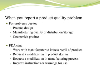 When you report a product quality problem
 For problems due to:
• Product design
• Manufacturing quality or distribution/storage
• Counterfeit product
 FDA can:
• Work with manufacturer to issue a recall of product
• Request a modification in product design
• Request a modification in manufacturing process
• Improve instructions or warnings for use
 