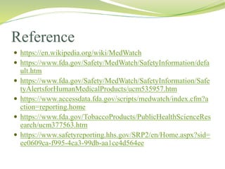 Reference
 https://en.wikipedia.org/wiki/MedWatch
 https://www.fda.gov/Safety/MedWatch/SafetyInformation/defa
ult.htm
 https://www.fda.gov/Safety/MedWatch/SafetyInformation/Safe
tyAlertsforHumanMedicalProducts/ucm535957.htm
 https://www.accessdata.fda.gov/scripts/medwatch/index.cfm?a
ction=reporting.home
 https://www.fda.gov/TobaccoProducts/PublicHealthScienceRes
earch/ucm377563.htm
 https://www.safetyreporting.hhs.gov/SRP2/en/Home.aspx?sid=
ee0609ca-f995-4ca3-99db-aa1ce4d564ee
 