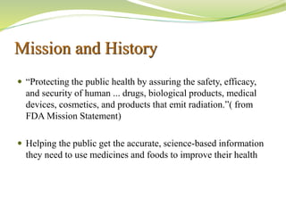 Mission and History
 “Protecting the public health by assuring the safety, efficacy,
and security of human ... drugs, biological products, medical
devices, cosmetics, and products that emit radiation.”( from
FDA Mission Statement)
 Helping the public get the accurate, science-based information
they need to use medicines and foods to improve their health
 