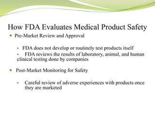 How FDA Evaluates Medical Product Safety
 Pre-Market Review and Approval
• FDA does not develop or routinely test products itself
• FDA reviews the results of laboratory, animal, and human
clinical testing done by companies
 Post-Market Monitoring for Safety
• Careful review of adverse experiences with products once
they are marketed
 