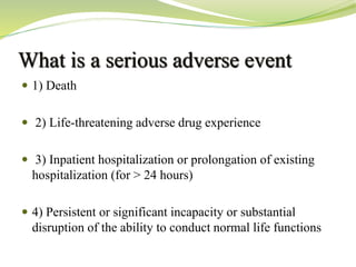 What is a serious adverse event
 1) Death
 2) Life-threatening adverse drug experience
 3) Inpatient hospitalization or prolongation of existing
hospitalization (for > 24 hours)
 4) Persistent or significant incapacity or substantial
disruption of the ability to conduct normal life functions
 