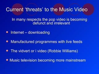 Current ‘threats’ to the Music Video In many respects the pop video is becoming defunct and irrelevant Internet – downloading Manufactured programmes with live feeds  The vidvert or i video (Robbie Williams) Music television becoming more mainstream 