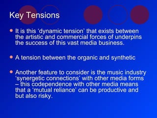 Key Tensions It is this ‘dynamic tension’ that exists between the artistic and commercial forces of underpins the success of this vast media business. A tension between the organic and synthetic Another feature to consider is the music industry ‘synergetic connections’ with other media forms – this codependence with other media means that a ‘mutual reliance’ can be productive and but also risky. 