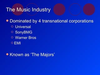 The Music Industry Dominated by 4 transnational corporations Universal SonyBMG Warner Bros EMI Known as ‘The Majors’ 