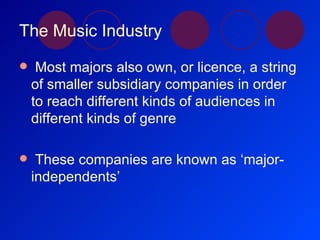 The Music Industry Most majors also own, or licence, a string of smaller subsidiary companies in order to reach different kinds of audiences in different kinds of genre These companies are known as ‘major-independents’ 