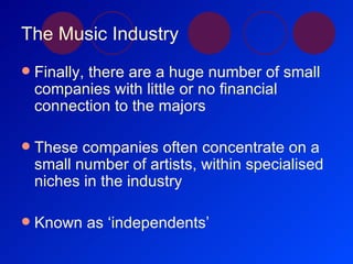 The Music Industry Finally, there are a huge number of small companies with little or no financial connection to the majors These companies often concentrate on a small number of artists, within specialised niches in the industry Known as ‘independents’ 