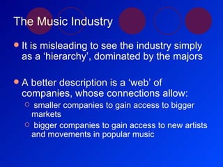The Music Industry It is misleading to see the industry simply as a ‘hierarchy’, dominated by the majors A better description is a ‘web’ of companies, whose connections allow: smaller companies to gain access to bigger markets bigger companies to gain access to new artists and movements in popular music 
