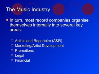 The Music Industry In turn, most record companies organise themselves internally into several key areas: Artists and Repertoire (A&R) Marketing/Artist Development Promotions Legal Financial 
