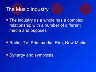 The Music Industry The industry as a whole has a complex relationship with a number of different media and puposes Radio, TV, Print media, Film, New Media Synergy and symbiosis 