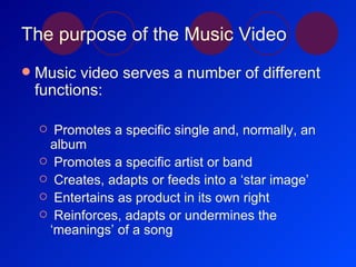 The purpose of the Music Video Music video serves a number of different functions: Promotes a specific single and, normally, an album Promotes a specific artist or band Creates, adapts or feeds into a ‘star image’ Entertains as product in its own right Reinforces, adapts or undermines the ‘meanings’ of a song 