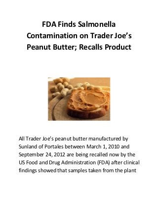FDA Finds Salmonella
   Contamination on Trader Joe’s
   Peanut Butter; Recalls Product




All Trader Joe’s peanut butter manufactured by
Sunland of Portales between March 1, 2010 and
September 24, 2012 are being recalled now by the
US Food and Drug Administration (FDA) after clinical
findings showed that samples taken from the plant
 
