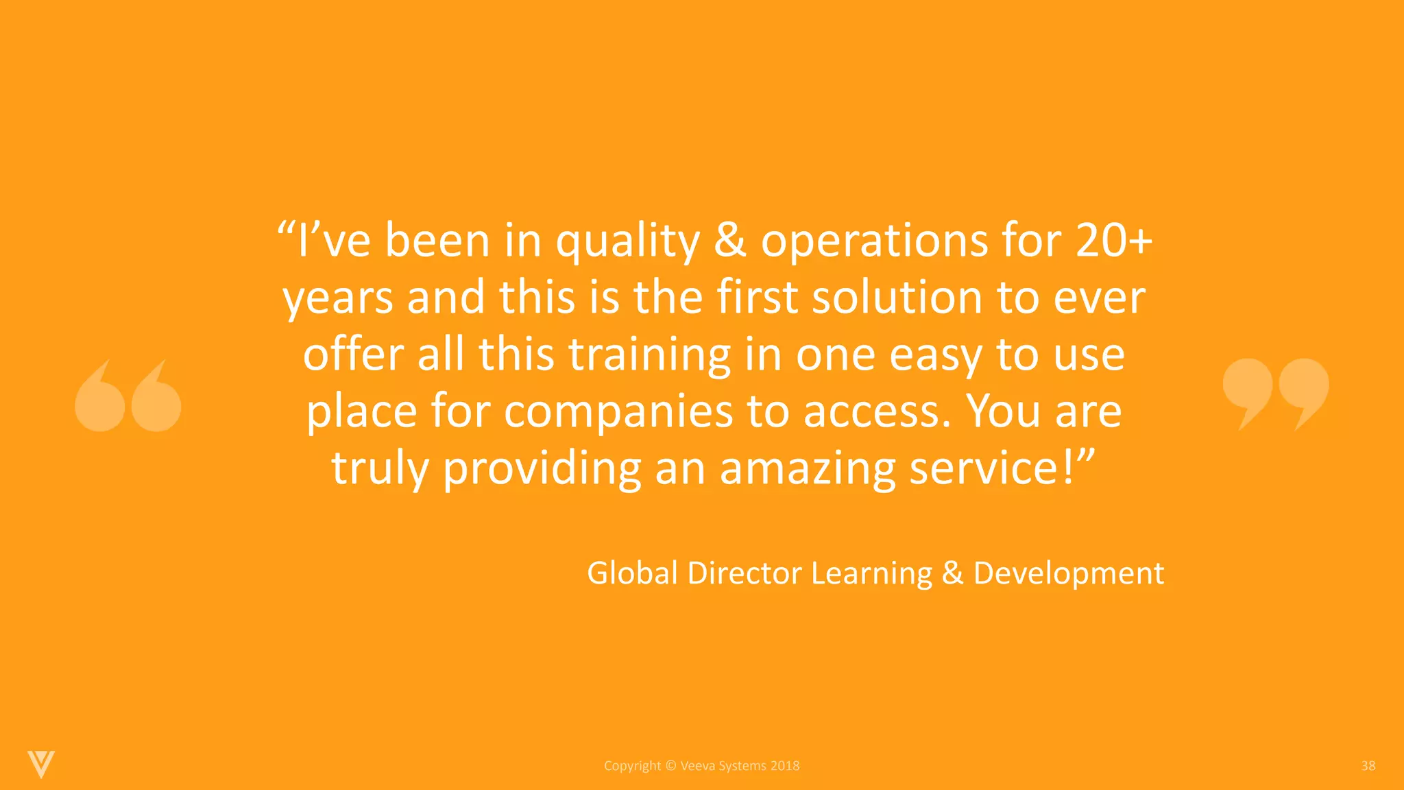 38
Copyright © Veeva Systems 2018
•“I’ve been in quality & operations for 20+
years and this is the first solution to ever
offer all this training in one easy to use
place for companies to access. You are
truly providing an amazing service!”
• Global Director Learning & Development
 