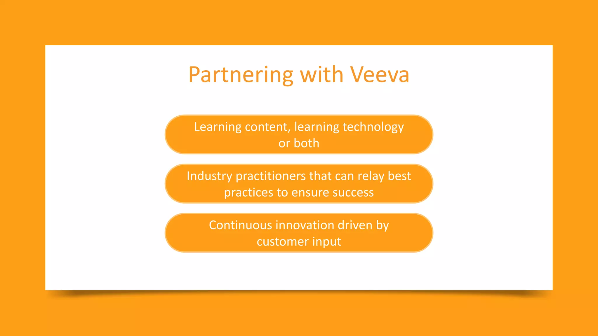 39
Copyright © Veeva Systems 2021
Partnering with Veeva
Learning content, learning technology
or both
Industry practitioners that can relay best
practices to ensure success
Continuous innovation driven by
customer input
 
