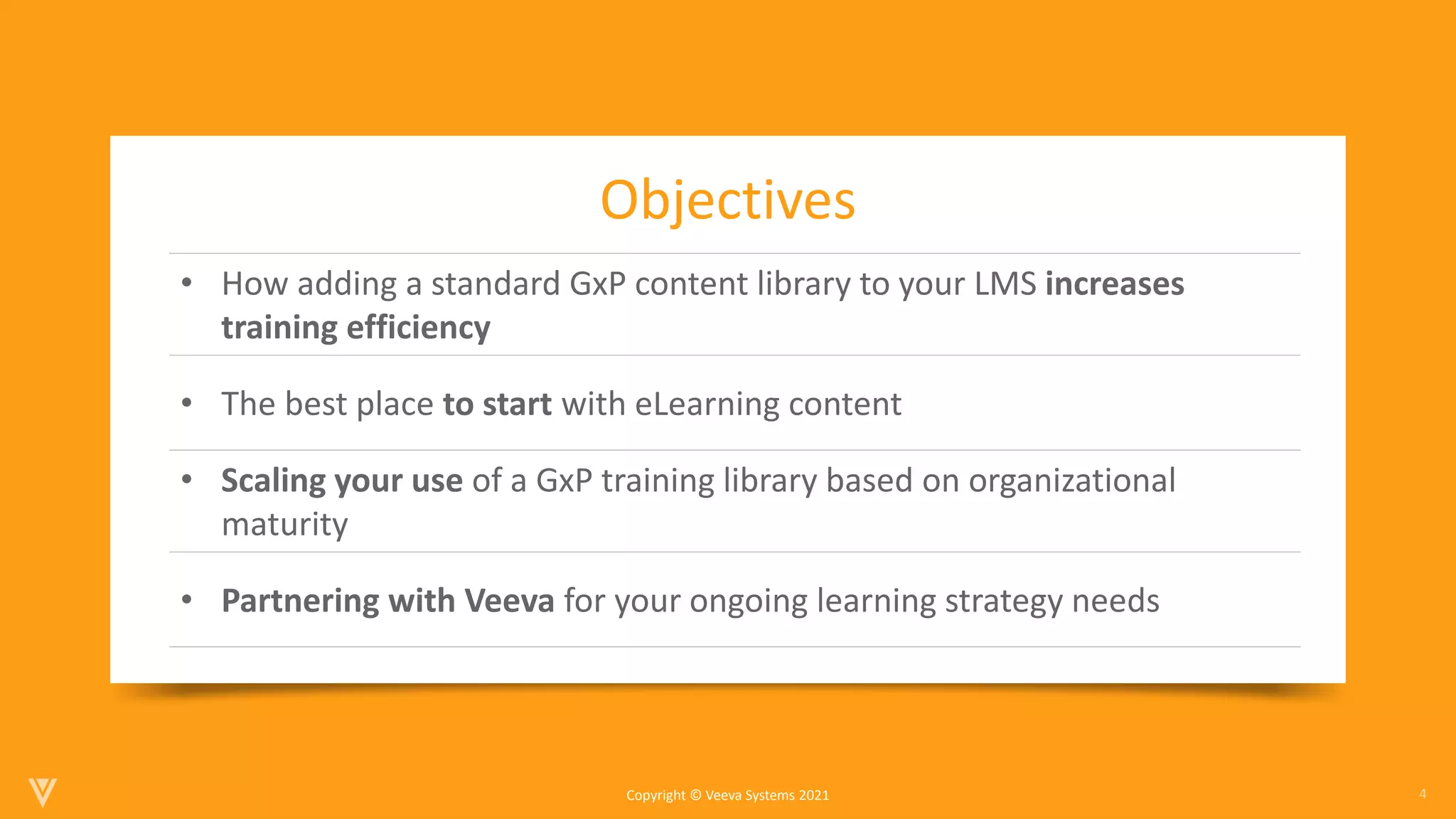 4
Copyright © Veeva Systems 2021
• How adding a standard GxP content library to your LMS increases
training efficiency
• The best place to start with eLearning content
• Scaling your use of a GxP training library based on organizational
maturity
• Partnering with Veeva for your ongoing learning strategy needs
Objectives
 