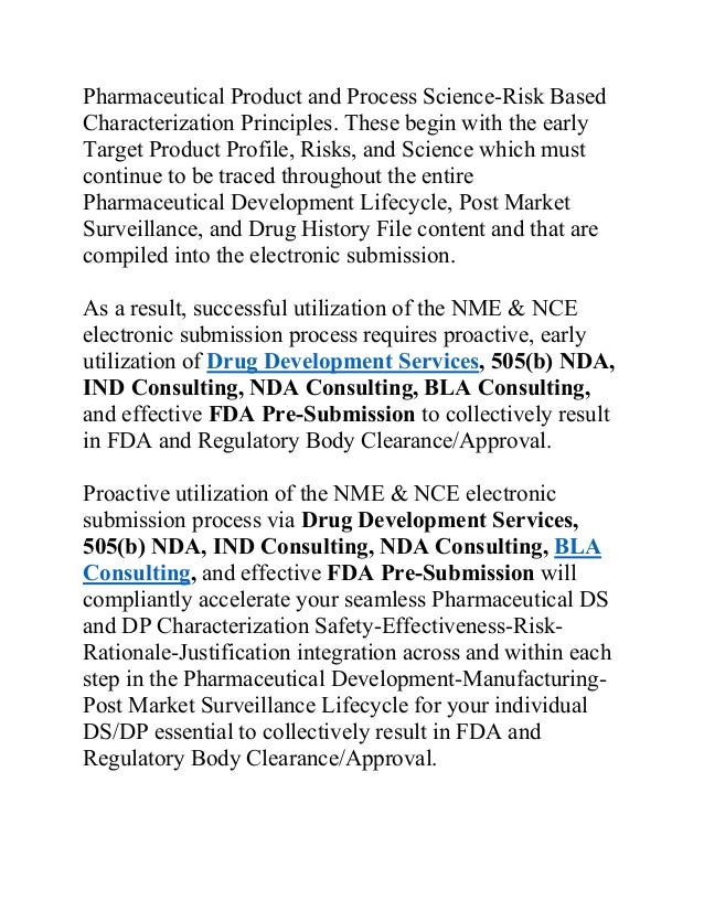 Pharmaceutical Product and Process Science-Risk Based
Characterization Principles. These begin with the early
Target Product Profile, Risks, and Science which must
continue to be traced throughout the entire
Pharmaceutical Development Lifecycle, Post Market
Surveillance, and Drug History File content and that are
compiled into the electronic submission.
As a result, successful utilization of the NME & NCE
electronic submission process requires proactive, early
utilization of Drug Development Services, 505(b) NDA,
IND Consulting, NDA Consulting, BLA Consulting,
and effective FDA Pre-Submission to collectively result
in FDA and Regulatory Body Clearance/Approval.
Proactive utilization of the NME & NCE electronic
submission process via Drug Development Services,
505(b) NDA, IND Consulting, NDA Consulting, BLA
Consulting, and effective FDA Pre-Submission will
compliantly accelerate your seamless Pharmaceutical DS
and DP Characterization Safety-Effectiveness-Risk-
Rationale-Justification integration across and within each
step in the Pharmaceutical Development-Manufacturing-
Post Market Surveillance Lifecycle for your individual
DS/DP essential to collectively result in FDA and
Regulatory Body Clearance/Approval.
 