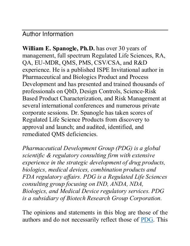 Author Information
William E. Spanogle, Ph.D. has over 30 years of
management, full spectrum Regulated Life Sciences, RA,
QA, EU-MDR, QMS, PMS, CSV/CSA, and R&D
experience. He is a published ISPE Invitational author in
Pharmaceutical and Biologics Product and Process
Development and has presented and trained thousands of
professionals on QbD, Design Controls, Science-Risk
Based Product Characterization, and Risk Management at
several international conferences and numerous private
corporate sessions. Dr. Spanogle has taken scores of
Regulated Life Science Products from discovery to
approval and launch; and audited, identified, and
remediated QMS deficiencies.
Pharmaceutical Development Group (PDG) is a global
scientific & regulatory consulting firm with extensive
experience in the strategic development of drug products,
biologics, medical devices, combination products and
FDA regulatory affairs. PDG is a Regulated Life Sciences
consulting group focusing on IND, ANDA, NDA,
Biologics, and Medical Device regulatory services. PDG
is a subsidiary of Biotech Research Group Corporation.
The opinions and statements in this blog are those of the
authors and do not necessarily reflect those of PDG. This
 