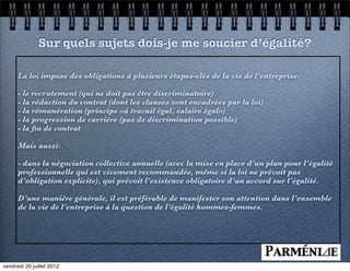 Sur quels sujets dois-je me soucier d’égalité?

      La loi impose des obligations à plusieurs étapes-clés de la vie de l’entreprise:

      - le recrutement (qui ne doit pas être discriminatoire)
      - la rédaction du contrat (dont les clauses sont encadrées par la loi)
      - la rémunération (principe «à travail égal, salaire égal»)
      - la progression de carrière (pas de discrimination possible)
      - la ﬁn de contrat

      Mais aussi:

      - dans la négociation collective annuelle (avec la mise en place d’un plan pour l’égalité
      professionnelle qui est vivement recommandée, même si la loi ne prévoit pas
      d’obligation explicite), qui prévoit l’existence obligatoire d’un accord sur l’égalité.

      D’une manière générale, il est préférable de manifester son attention dans l’ensemble
      de la vie de l’entreprise à la question de l’égalité hommes-femmes.




vendredi 20 juillet 2012
 