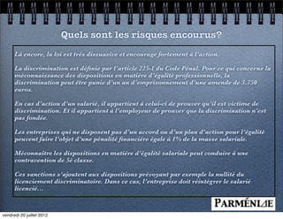 Quels sont les risques encourus?
      Là encore, la loi est très dissuasive et encourage fortement à l’action.

      La discrimination est déﬁnie par l’article 225-1 du Code Pénal. Pour ce qui concerne la
      méconnaissance des dispositions en matière d’égalité professionnelle, la
      discrimination peut être punie d’un an d’emprisonnement d’une amende de 3.750
      euros.

      En cas d’action d’un salarié, il appartient à celui-ci de prouver qu’il est victime de
      discrimination. Et il appartient à l’employeur de prouver que la discrimination n’est
      pas fondée.

      Les entreprises qui ne disposent pas d’un accord ou d’un plan d’action pour l’égalité
      peuvent faire l’objet d’une pénalité ﬁnancière égale à 1% de la masse salariale.

      Méconnaître les dispositions en matière d’égalité salariale peut conduire à une
      contravention de 5è classe.

      Ces sanctions s’ajoutent aux dispositions prévoyant par exemple la nullité du
      licenciement discriminatoire. Dans ce cas, l’entreprise doit réintégrer le salarié
      licencié...



vendredi 20 juillet 2012
 