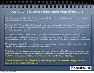 Que dois-je inscrire dans mon plan d’action?
      Pour les moins de 300 salariés, le contenu de l’accord est globalement ﬁxé par la loi,
      pour le «noyau dur» en tout cas.

      L’article R2242-2 du Code du Travail, créé par le décret du 7 juillet 2011, prévoit en effet
      que le plan d’actions, négocié ou non, porte sur au moins deux domaines ﬁgurant sur
      une liste de huit domaines.

      Ces domaines sont: l’embauche, la formation, la promotion professionnelle, la
      qualiﬁcation, la classiﬁcation, les conditions de travail, la rémunération effective,
      l’articulation entre l’activité professionnelle et l’exercice de la responsabilité familiale.

      L’employeur choisit librement au moins deux de ces thèmes et déﬁnit des objectifs
      chiffrés de progression au sein de l’entreprise.

      Il est très vivement recommandé de suivre la méthode «ofﬁcielle» pour constituer son
      plan: indiquer les objectifs à atteindre, énumérer les actions permettant d’y parvenir,
      se doter d’indicateurs chiffrés pour mesurer l’atteinte de ces objectifs.

      Cette méthode n’est pas obligatoire, mais elle permet de rassurer l’Inspecteur du
      Travail sur la conformité du plan.



vendredi 20 juillet 2012
 