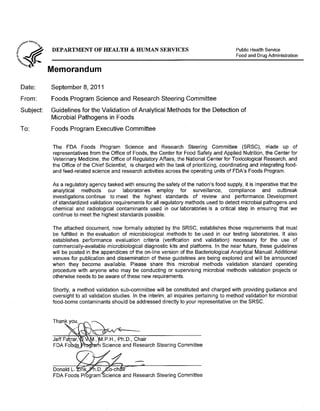 DEPARTMENT OF HEALTH & HUMAN SERVICES Public Health Service
Food and Drug Administration
Memorandum
Date: 	 September 8, 2011
From: 	 Foods Program Science and Research Steering Committee
Subject: 	 Guidelines for the Validation of Analytical Methods for the Detection of
Microbial Pathogens in Foods
To: 	 Foods Program Executive Committee
The FDA Foods Program Science and Research Steering Committee (SRSC), niade up of
representatives from the Office of Foods, the Center for Food Safety and Applied Nutrition, the Center for
Veterinary Medicine, the Office of Regulatory Affairs, the National Center for Toxicological Research, and
the Office of the Chief Scientist, is charged with the task of prioritizing, coordinating and integrating food­
and feed-related science and research activities across the operating units of FDA's Foods Program.
As a regulatory agency tasked with ensuring the safety of the nation's food supply, it is imperative that the
analytical methods our laboratories employ for surveillance, compliance and outbreak
investigations continue to meet the highest standards of review and performance. Development
of standardized validation requirements for all regulatory methods used to detect microbial pathogens and
chemical and radiological contaminants used in our laboratories is a critical step in ensuring that we
continue to meet the highest standards possible.
The attached document, now formally adopted by the SRSC, establishes those requirements that must
be fulfilled in the evaluation of microbiological methods to be used in our testing laboratories. It also
establishes performance evaluation criteria (verification and validation) necessary for the use of
commercially-available microbiological diagnostic kits and platforms. In the near future, these guidelines
will be posted in the appendices of the on-line version of the Bacteriological Analytical Manual. Additional
venues for publication and dissemination of these guidelines are being explored and will be announced
when they become available. Please share this microbial methods validation standard operating
procedure with anyone who may be conducting or supervising microbial methods validation projects or
otherwise needs to be aware of these new requirements.
Shortly, a method validation sub-committee will be constituted and charged with providing guidance and
oversight to all validation studies. In the interim, all inquiries pertaining to method validation for microbial
food-borne contaminants should be addressed directly to your representative on the SRSC.
.P.H., Ph.D., Chair
IP"hodl-am Science and Research Steering Committee
Donald L. ~ofM" ·-;,
FDA Foods Program Science and Research Steering Committee
 