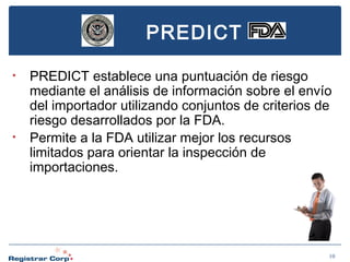 PREDICT
•

•

PREDICT establece una puntuación de riesgo
mediante el análisis de información sobre el envío
del importador utilizando conjuntos de criterios de
riesgo desarrollados por la FDA.
Permite a la FDA utilizar mejor los recursos
limitados para orientar la inspección de
importaciones.

10

 