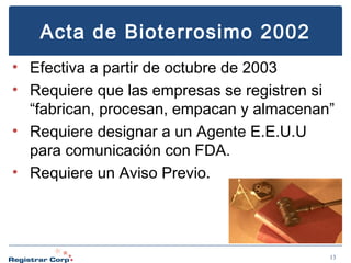 Acta de Bioterrosimo 2002
• Efectiva a partir de octubre de 2003
• Requiere que las empresas se registren si
“fabrican, procesan, empacan y almacenan”
• Requiere designar a un Agente E.E.U.U
para comunicación con FDA.
• Requiere un Aviso Previo.

13

 