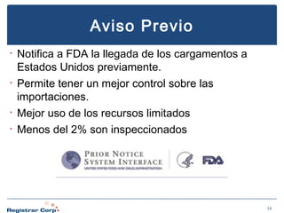 Aviso Previo
•

•

•
•

Notifica a FDA la llegada de los cargamentos a
Estados Unidos previamente.
Permite tener un mejor control sobre las
importaciones.
Mejor uso de los recursos limitados
Menos del 2% son inspeccionados

16

 