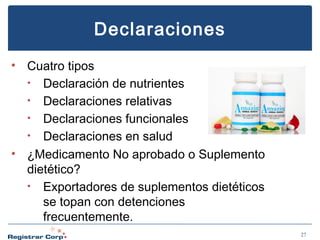 Declaraciones
• Cuatro tipos
• Declaración de nutrientes
• Declaraciones relativas
• Declaraciones funcionales
• Declaraciones en salud
• ¿Medicamento No aprobado o Suplemento
dietético?
• Exportadores de suplementos dietéticos
se topan con detenciones
frecuentemente.
27

 