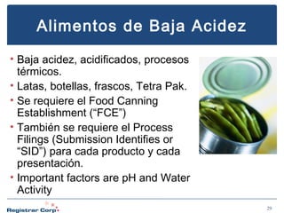 Alimentos de Baja Acidez
• Baja acidez, acidificados, procesos
térmicos.
• Latas, botellas, frascos, Tetra Pak.
• Se requiere el Food Canning
Establishment (“FCE”)
• También se requiere el Process
Filings (Submission Identifies or
“SID”) para cada producto y cada
presentación.
• Important factors are pH and Water
Activity
29

 