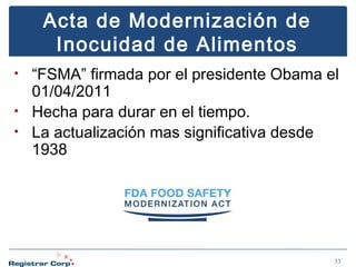 Acta de Modernización de
Inocuidad de Alimentos
“FSMA” firmada por el presidente Obama el
01/04/2011
• Hecha para durar en el tiempo.
• La actualización mas significativa desde
1938
•

33

 