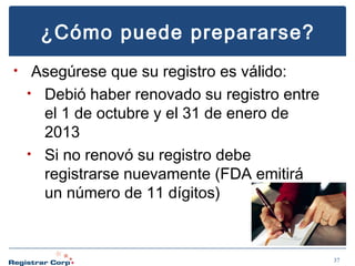 ¿Cómo puede prepararse?
•

Asegúrese que su registro es válido:
• Debió haber renovado su registro entre
el 1 de octubre y el 31 de enero de
2013
• Si no renovó su registro debe
registrarse nuevamente (FDA emitirá
un número de 11 dígitos)

37

 
