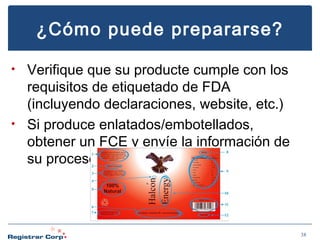 ¿Cómo puede prepararse?
Verifique que su producte cumple con los
requisitos de etiquetado de FDA
(incluyendo declaraciones, website, etc.)
• Si produce enlatados/embotellados,
obtener un FCE y envíe la información de
su proceso.
•

38

 