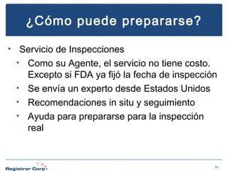 ¿Cómo puede prepararse?
•

Servicio de Inspecciones
• Como su Agente, el servicio no tiene costo.
Excepto si FDA ya fijó la fecha de inspección
• Se envía un experto desde Estados Unidos
• Recomendaciones in situ y seguimiento
• Ayuda para prepararse para la inspección
real

39

 