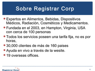 Sobre Registrar Corp
Expertos

en Alimentos, Bebidas, Dispositivos
Médicos, Radiación, Cosméticos y Medicamentos.
Fundada en el 2003, en Hampton, Virginia, USA
con cerca de 100 personas
Todos los servicios poseen una tarifa fija, no es por
horas,
30,000 clientes de más de 160 paises
Ayuda en vivo a través de la wesite.
19 overseas offices.

41

 