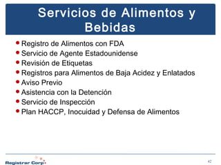 Servicios de Alimentos y
Bebidas
Registro

de Alimentos con FDA
Servicio de Agente Estadounidense
Revisión de Etiquetas
Registros para Alimentos de Baja Acidez y Enlatados
Aviso Previo
Asistencia con la Detención
Servicio de Inspección
Plan HACCP, Inocuidad y Defensa de Alimentos

42

 