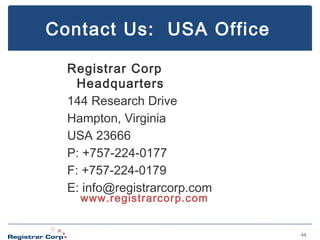Contact Us: USA Office
Registrar Corp
Headquarters
144 Research Drive
Hampton, Virginia
USA 23666
P: +757-224-0177
F: +757-224-0179
E: info@registrarcorp.com
www.registrarcorp.com

44

 