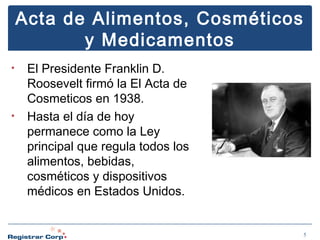 Acta de Alimentos, Cosméticos
y Medicamentos
•

•

El Presidente Franklin D.
Roosevelt firmó la El Acta de
Cosmeticos en 1938.
Hasta el día de hoy
permanece como la Ley
principal que regula todos los
alimentos, bebidas,
cosméticos y dispositivos
médicos en Estados Unidos.

5

 