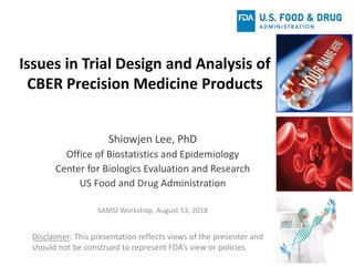 Issues in Trial Design and Analysis of
CBER Precision Medicine Products
Shiowjen Lee, PhD
Office of Biostatistics and Epidemiology
Center for Biologics Evaluation and Research
US Food and Drug Administration
SAMSI Workshop, August 13, 2018
Disclaimer: This presentation reflects views of the presenter and
should not be construed to represent FDA’s view or policies
 