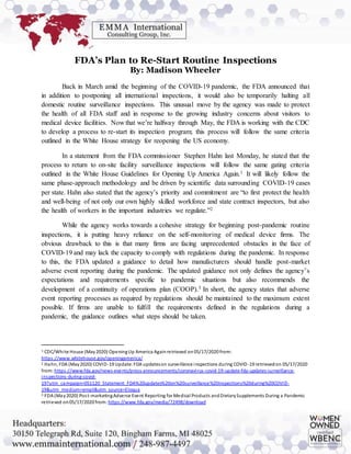 FDA’s Plan to Re-Start Routine Inspections
By: Madison Wheeler
Back in March amid the beginning of the COVID-19 pandemic, the FDA announced that
in addition to postponing all international inspections, it would also be temporarily halting all
domestic routine surveillance inspections. This unusual move by the agency was made to protect
the health of all FDA staff and in response to the growing industry concerns about visitors to
medical device facilities. Now that we’re halfway through May, the FDA is working with the CDC
to develop a process to re-start its inspection program; this process will follow the same criteria
outlined in the White House strategy for reopening the US economy.
In a statement from the FDA commissioner Stephen Hahn last Monday, he stated that the
process to return to on-site facility surveillance inspections will follow the same gating criteria
outlined in the White House Guidelines for Opening Up America Again.1 It will likely follow the
same phase-approach methodology and be driven by scientific data surrounding COVID-19 cases
per state. Hahn also stated that the agency’s priority and commitment are “to first protect the health
and well-being of not only our own highly skilled workforce and state contract inspectors, but also
the health of workers in the important industries we regulate.”2
While the agency works towards a cohesive strategy for beginning post-pandemic routine
inspections, it is putting heavy reliance on the self-monitoring of medical device firms. The
obvious drawback to this is that many firms are facing unprecedented obstacles in the face of
COVID-19 and may lack the capacity to comply with regulations during the pandemic. In response
to this, the FDA updated a guidance to detail how manufacturers should handle post-market
adverse event reporting during the pandemic. The updated guidance not only defines the agency’s
expectations and requirements specific to pandemic situations but also recommends the
development of a continuity of operations plan (COOP).3 In short, the agency states that adverse
event reporting processes as required by regulations should be maintained to the maximum extent
possible. If firms are unable to fulfill the requirements defined in the regulations during a
pandemic, the guidance outlines what steps should be taken.
1 CDC/White House (May2020) OpeningUp America Againretrieved on05/17/2020 from:
https://www.whitehouse.gov/openingamerica/
2 Hahn, FDA (May2020) COVID-19 Update:FDA updateson surveillance inspections during COVID-19 retrievedon 05/17/2020
from: https://www.fda.gov/news-events/press-announcements/coronavirus-covid-19-update-fda-updates-surveillance-
inspections-during-covid-
19?utm_campaign=051120_Statement_FDA%20updates%20on%20surveillance%20inspections%20during%20COVID-
19&utm_medium=email&utm_source=Eloqua
3 FDA (May2020) Post-marketingAdverse Event Reporting for Medical Products andDietarySupplements During a Pandemic
retrieved on05/17/2020 from: https://www.fda.gov/media/72498/download
 